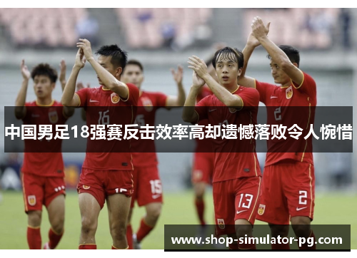 中国男足18强赛反击效率高却遗憾落败令人惋惜