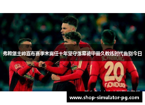 弗赖堡主帅宣布赛季末离任十年坚守落幕德甲最久教练时代告别今日