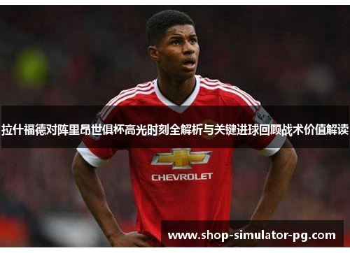 拉什福德对阵里昂世俱杯高光时刻全解析与关键进球回顾战术价值解读