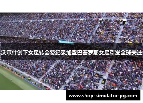 沃尔什创下女足转会费纪录加盟巴塞罗那女足引发全球关注