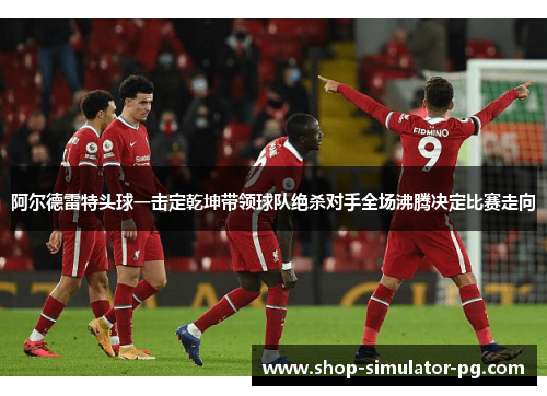 阿尔德雷特头球一击定乾坤带领球队绝杀对手全场沸腾决定比赛走向