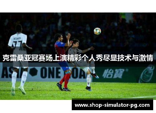 克雷桑亚冠赛场上演精彩个人秀尽显技术与激情