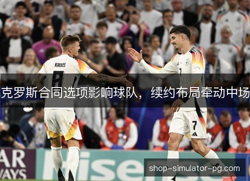 克罗斯合同选项影响球队，续约布局牵动中场